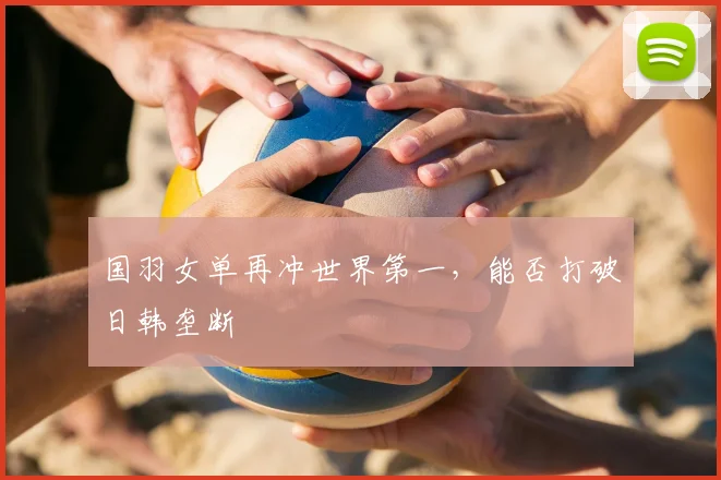 国羽女单再冲世界第一，能否打破日韩垄断